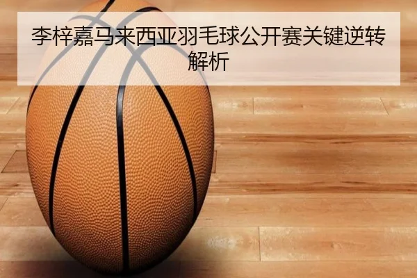 李梓嘉马来西亚羽毛球公开赛关键逆转解析